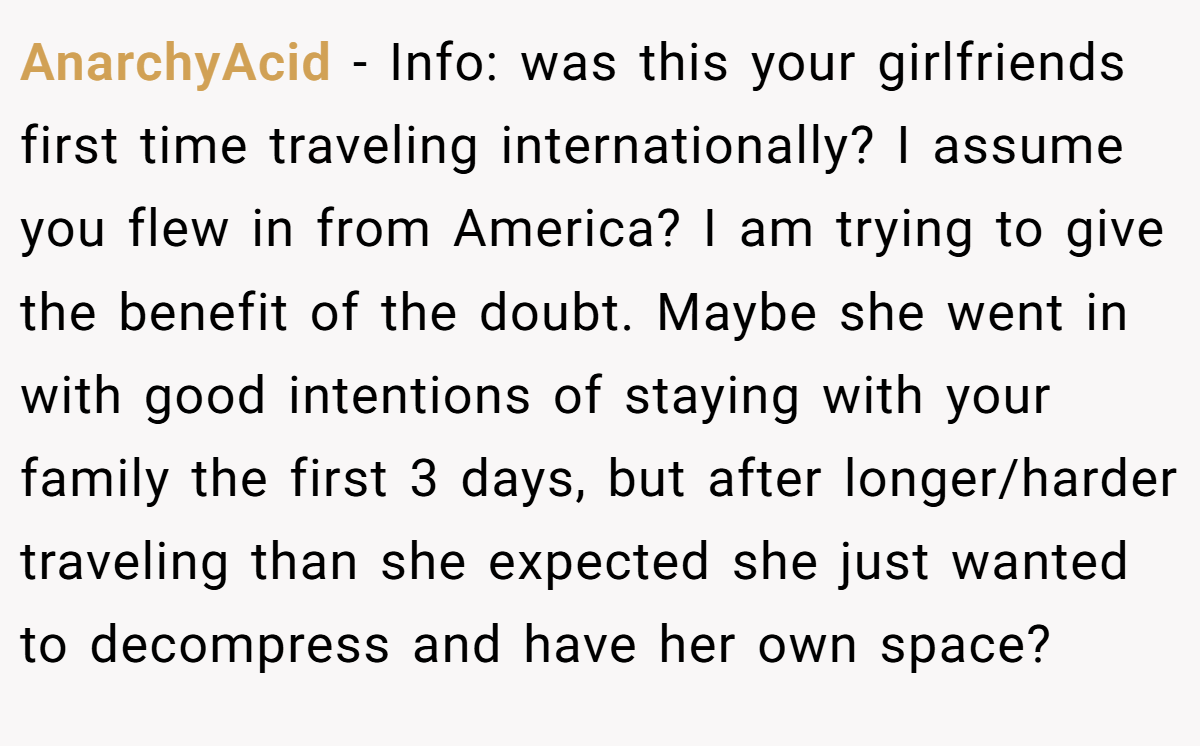 AnarchyAcid − Info: was this your girlfriends first time traveling internationally? I assume you flew in from America? I am trying to give the benefit of the doubt. Maybe she went in with good intentions of staying with your family the first 3 days, but after longer/harder traveling than she expected she just wanted to decompress and have her own space?