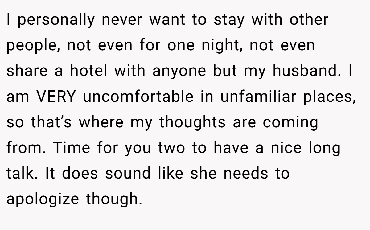 I personally never want to stay with other people, not even for one night, not even share a hotel with anyone but my husband. I am VERY uncomfortable in unfamiliar places, so that’s where my thoughts are coming from. Time for you two to have a nice long talk. It does sound like she needs to apologize though.