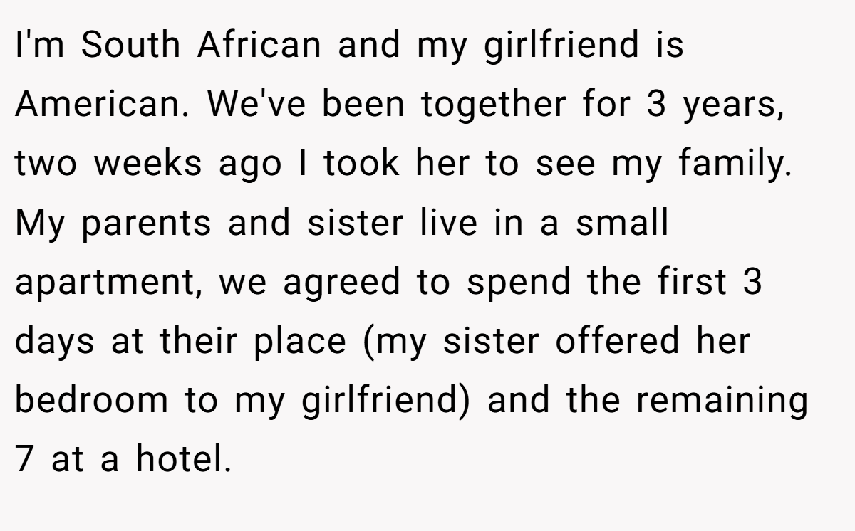 I'm South African and my girlfriend is American. We've been together for 3 years, two weeks ago I took her to see my family. My parents and sister live in a small apartment, we agreed to spend the first 3 days at their place (my sister offered her bedroom to my girlfriend) and the remaining 7 at a hotel.