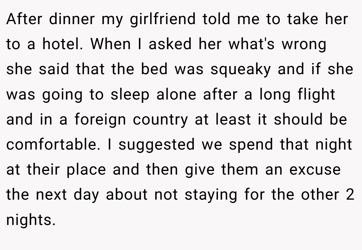 After dinner my girlfriend told me to take her to a hotel. When I asked her what's wrong she said that the bed was squeaky and if she was going to sleep alone after a long flight and in a foreign country at least it should be comfortable. I suggested we spend that night at their place and then give them an excuse the next day about not staying for the other 2 nights.