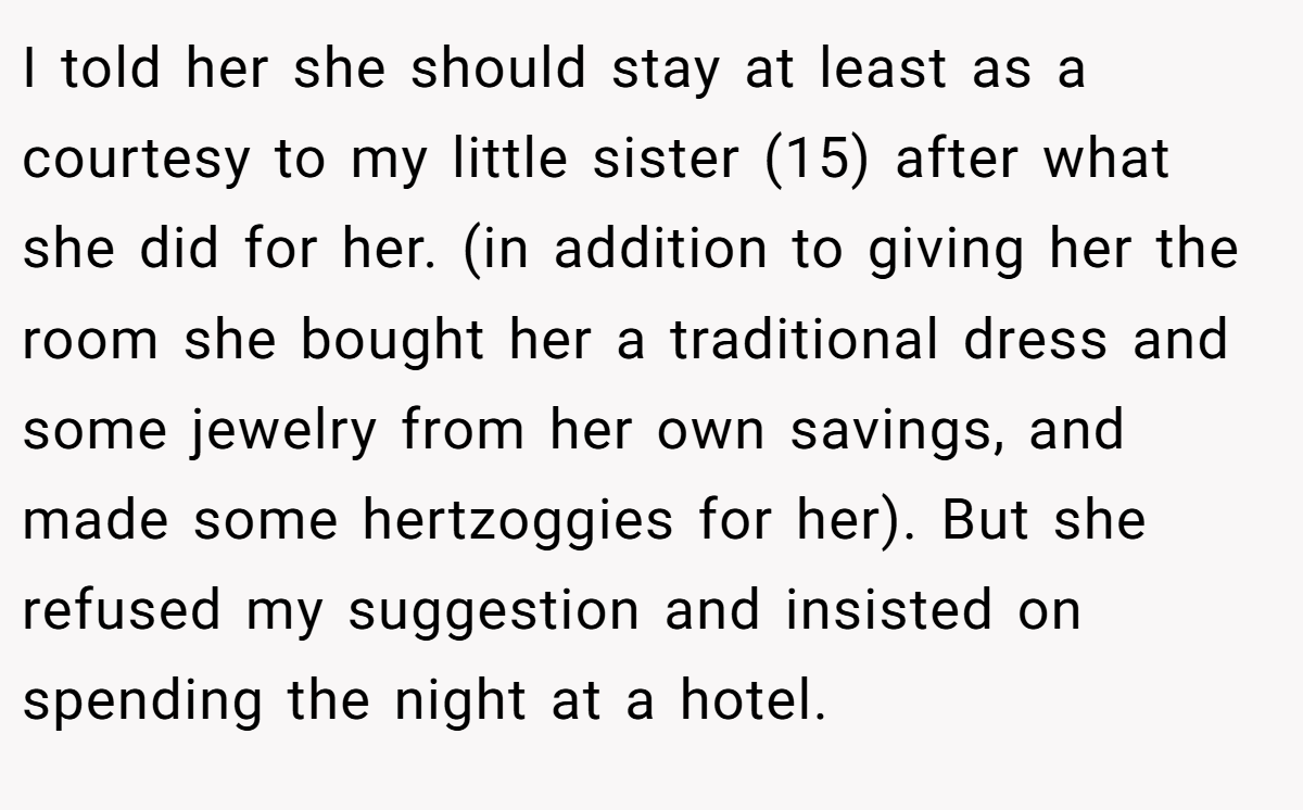 I told her she should stay at least as a courtesy to my little sister (15) after what she did for her. (in addition to giving her the room she bought her a traditional dress and some jewelry from her own savings, and made some hertzoggies for her). But she refused my suggestion and insisted on spending the night at a hotel.