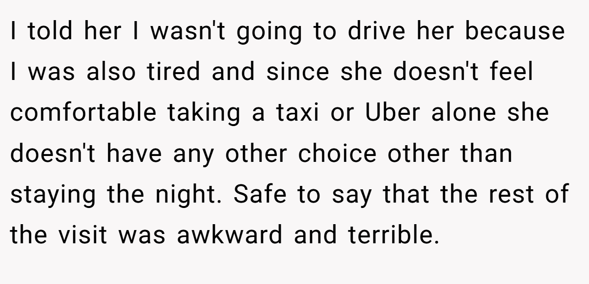 I told her I wasn't going to drive her because I was also tired and since she doesn't feel comfortable taking a taxi or Uber alone she doesn't have any other choice other than staying the night. Safe to say that the rest of the visit was awkward and terrible.