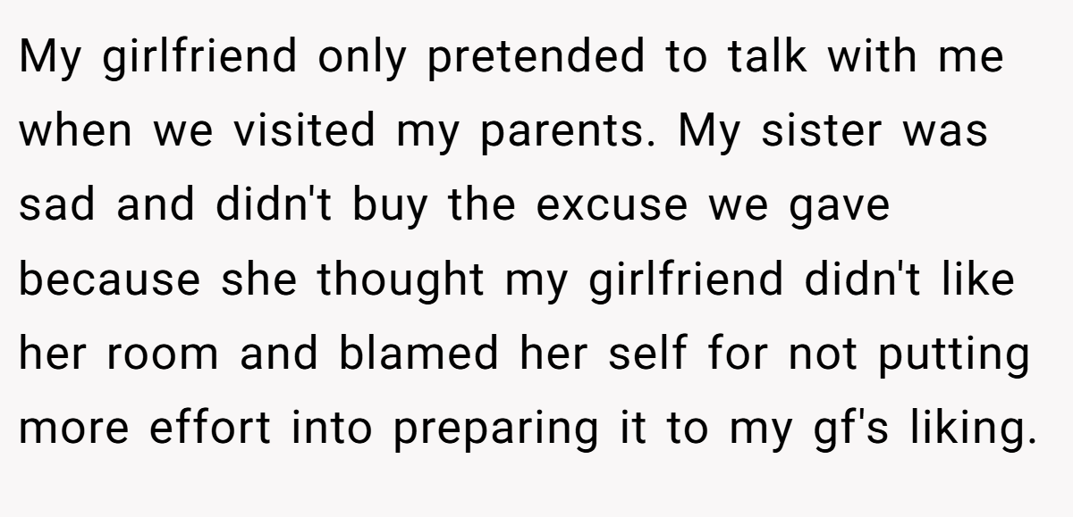 My girlfriend only pretended to talk with me when we visited my parents. My sister was sad and didn't buy the excuse we gave because she thought my girlfriend didn't like her room and blamed her self for not putting more effort into preparing it to my gf's liking.