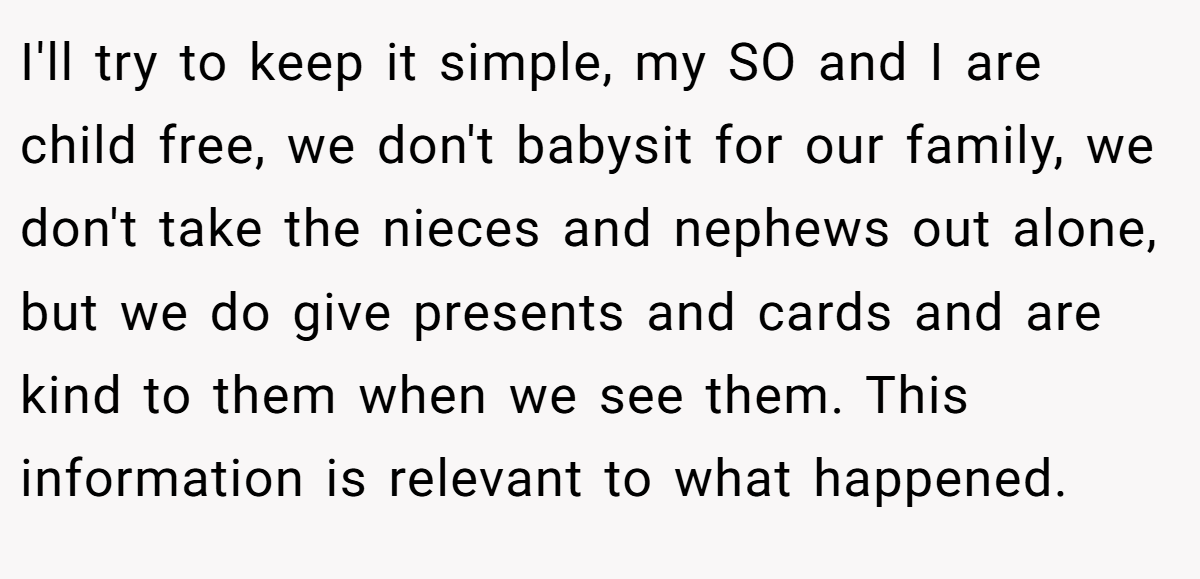 I'll try to keep it simple, my SO and I are child free, we don't babysit for our family, we don't take the nieces and nephews out alone, but we do give presents and cards and are kind to them when we see them. This information is relevant to what happened.