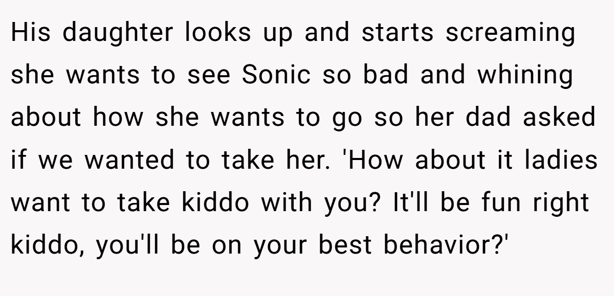 His daughter looks up and starts screaming she wants to see Sonic so bad and whining about how she wants to go so her dad asked if we wanted to take her. 'How about it ladies want to take kiddo with you? It'll be fun right kiddo, you'll be on your best behavior?'