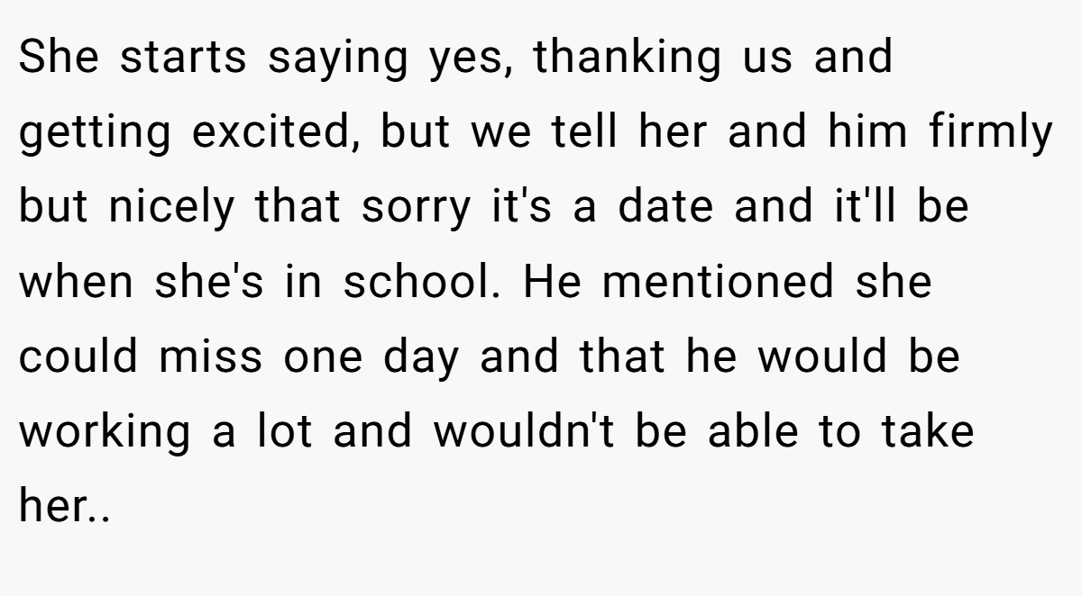 She starts saying yes, thanking us and getting excited, but we tell her and him firmly but nicely that sorry it's a date and it'll be when she's in school. He mentioned she could miss one day and that he would be working a lot and wouldn't be able to take her..