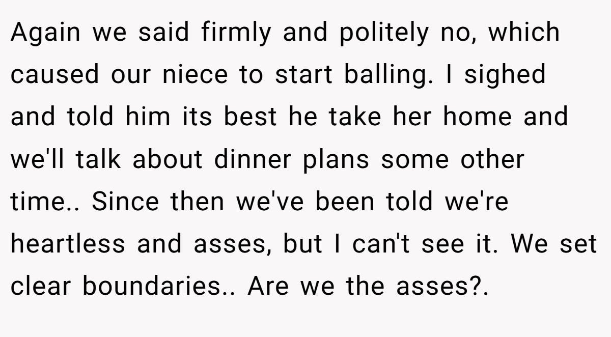 Again we said firmly and politely no, which caused our niece to start balling. I sighed and told him its best he take her home and we'll talk about dinner plans some other time.. Since then we've been told we're heartless and asses, but I can't see it. We set clear boundaries.. Are we the asses?.