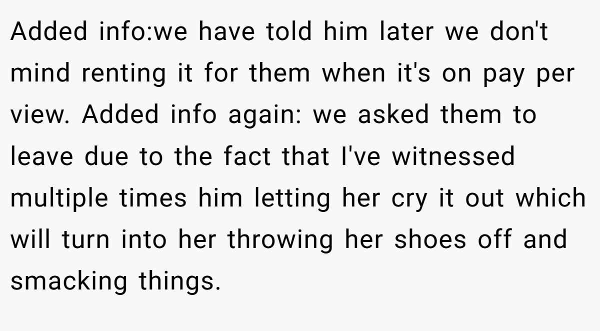 Added info:we have told him later we don't mind renting it for them when it's on pay per view. Added info again: we asked them to leave due to the fact that I've witnessed multiple times him letting her cry it out which will turn into her throwing her shoes off and smacking things.
