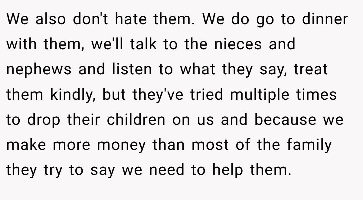 We also don't hate them. We do go to dinner with them, we'll talk to the nieces and nephews and listen to what they say, treat them kindly, but they've tried multiple times to drop their children on us and because we make more money than most of the family they try to say we need to help them.