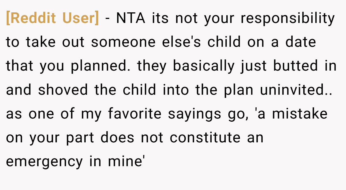 [Reddit User] − NTA its not your responsibility to take out someone else's child on a date that you planned. they basically just butted in and shoved the child into the plan uninvited.. as one of my favorite sayings go, 'a mistake on your part does not constitute an emergency in mine'