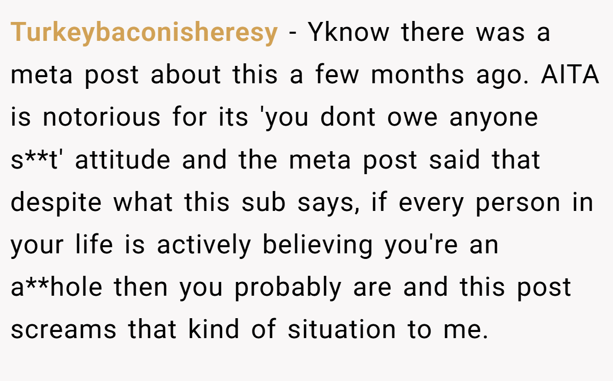 Turkeybaconisheresy − Yknow there was a meta post about this a few months ago. AITA is notorious for its 'you dont owe anyone s**t' attitude and the meta post said that despite what this sub says, if every person in your life is actively believing you're an a**hole then you probably are and this post screams that kind of situation to me.