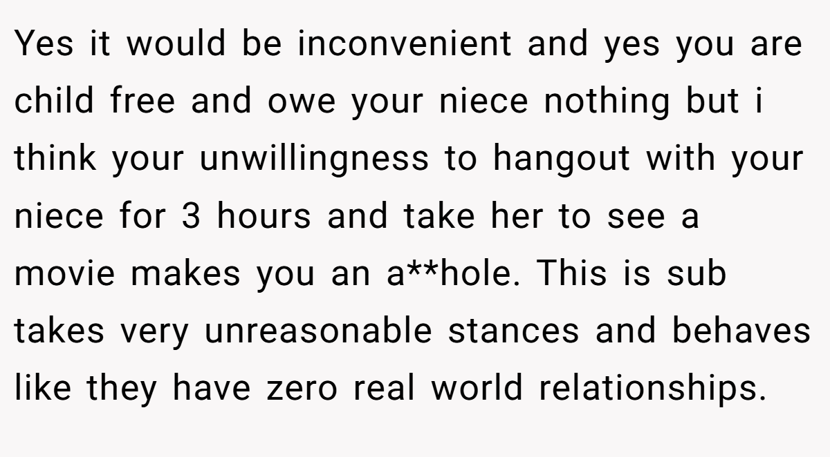 Yes it would be inconvenient and yes you are child free and owe your niece nothing but i think your unwillingness to hangout with your niece for 3 hours and take her to see a movie makes you an a**hole. This is sub takes very unreasonable stances and behaves like they have zero real world relationships.