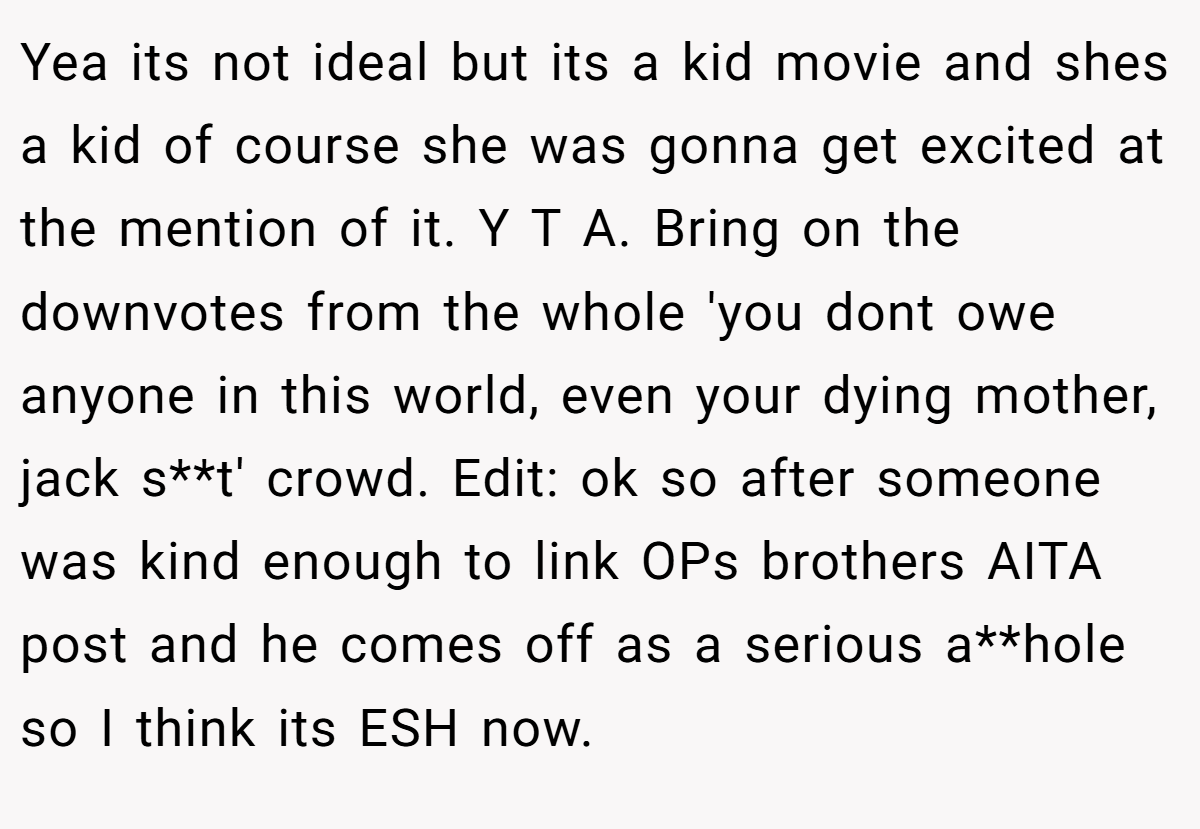 Yea its not ideal but its a kid movie and shes a kid of course she was gonna get excited at the mention of it. Y T A. Bring on the downvotes from the whole 'you dont owe anyone in this world, even your dying mother, jack s**t' crowd. Edit: ok so after someone was kind enough to link OPs brothers AITA post and he comes off as a serious a**hole so I think its ESH now.