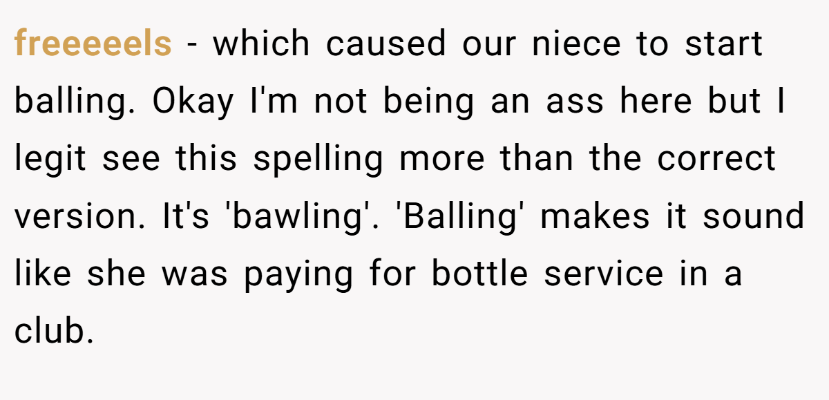 freeeeels − which caused our niece to start balling. Okay I'm not being an ass here but I legit see this spelling more than the correct version. It's 'bawling'. 'Balling' makes it sound like she was paying for bottle service in a club.