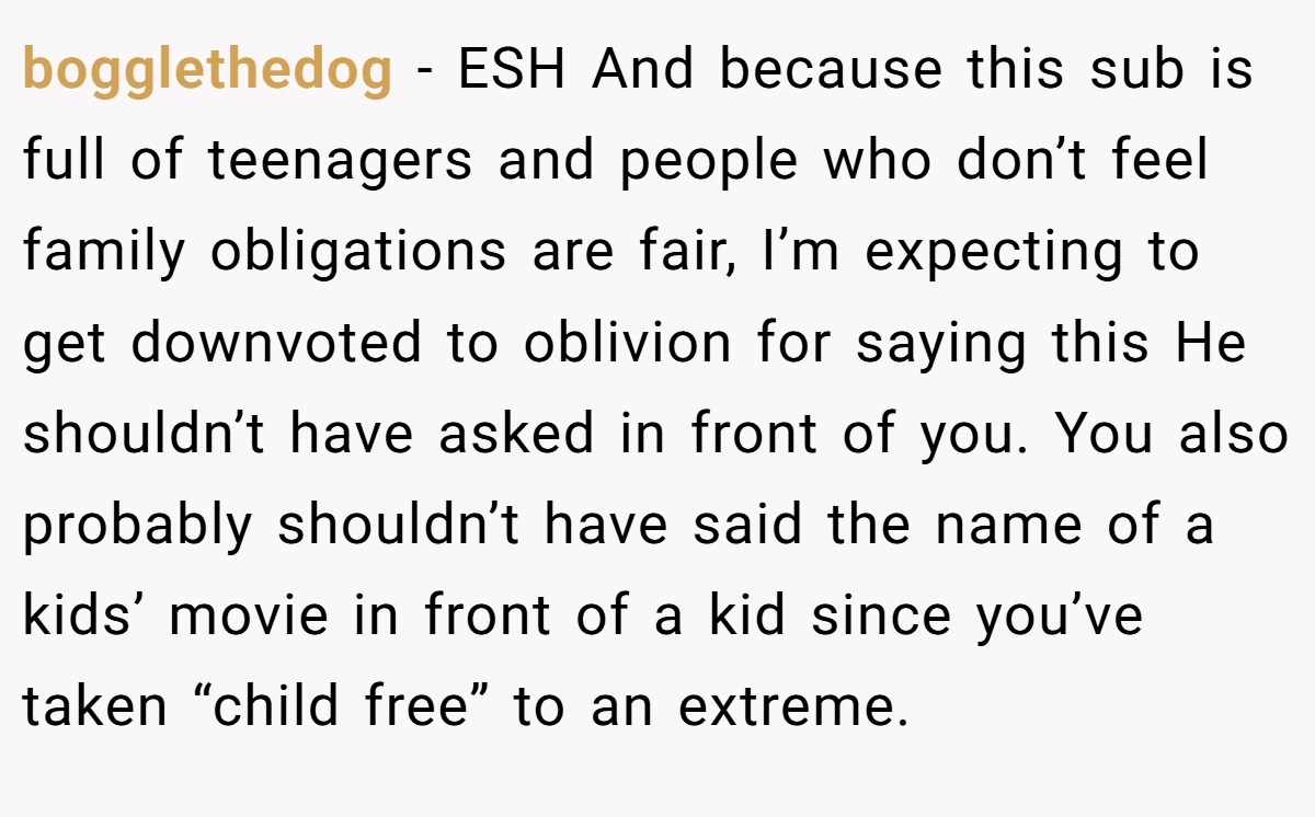 bogglethedog − ESH And because this sub is full of teenagers and people who don’t feel family obligations are fair, I’m expecting to get downvoted to oblivion for saying this He shouldn’t have asked in front of you. You also probably shouldn’t have said the name of a kids’ movie in front of a kid since you’ve taken “child free” to an extreme.