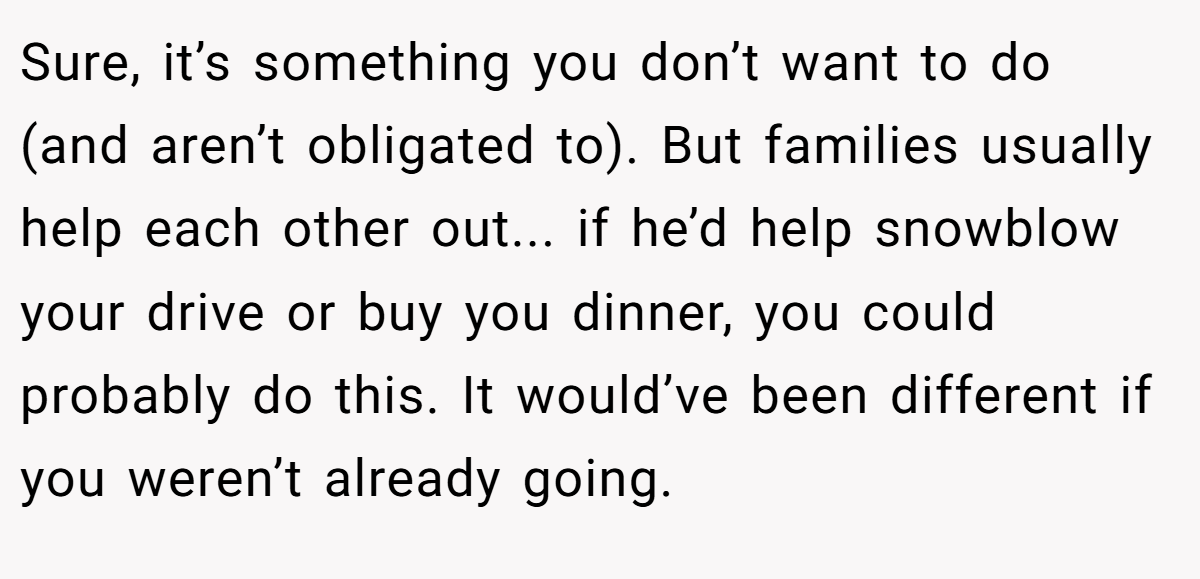 Sure, it’s something you don’t want to do (and aren’t obligated to). But families usually help each other out... if he’d help snowblow your drive or buy you dinner, you could probably do this. It would’ve been different if you weren’t already going.