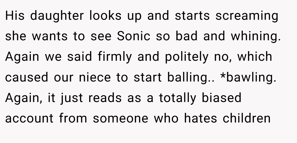 His daughter looks up and starts screaming she wants to see Sonic so bad and whining. Again we said firmly and politely no, which caused our niece to start balling.. *bawling. Again, it just reads as a totally biased account from someone who hates children