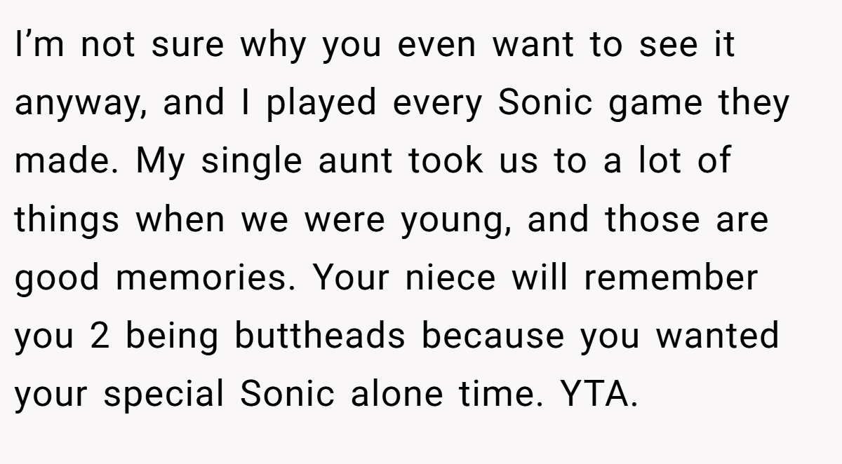 I’m not sure why you even want to see it anyway, and I played every Sonic game they made. My single aunt took us to a lot of things when we were young, and those are good memories. Your niece will remember you 2 being buttheads because you wanted your special Sonic alone time. YTA.