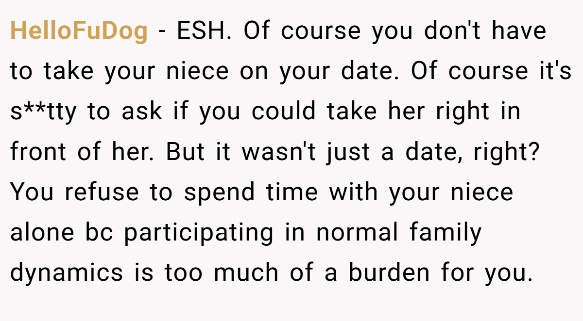 HelloFuDog − ESH. Of course you don't have to take your niece on your date. Of course it's s**tty to ask if you could take her right in front of her. But it wasn't just a date, right? You refuse to spend time with your niece alone bc participating in normal family dynamics is too much of a burden for you.