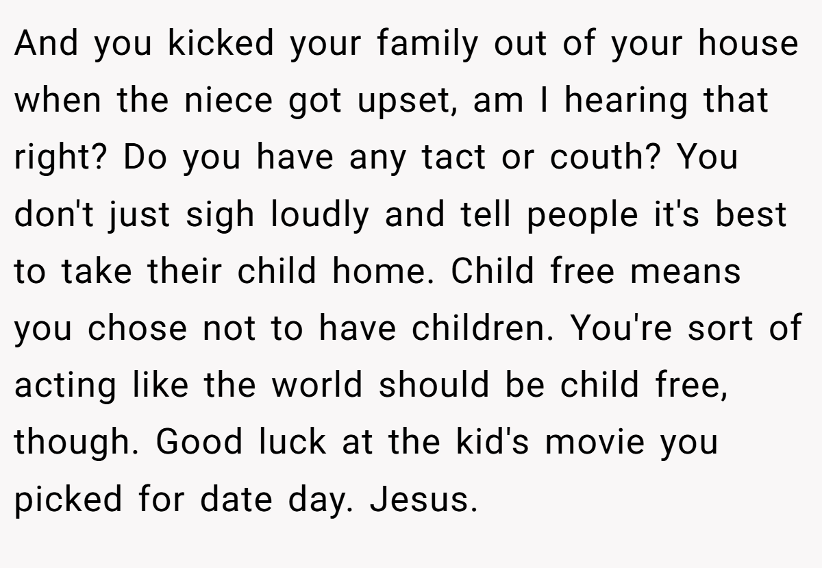 And you kicked your family out of your house when the niece got upset, am I hearing that right? Do you have any tact or couth? You don't just sigh loudly and tell people it's best to take their child home. Child free means you chose not to have children. You're sort of acting like the world should be child free, though. Good luck at the kid's movie you picked for date day. Jesus.