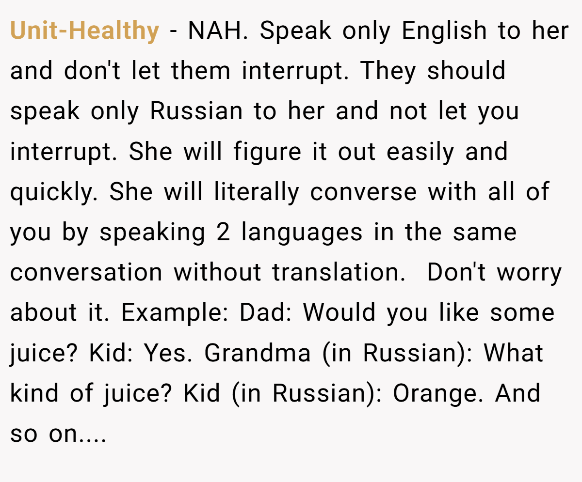 Unit-Healthy − NAH. Speak only English to her and don't let them interrupt. They should speak only Russian to her and not let you interrupt. She will figure it out easily and quickly. She will literally converse with all of you by speaking 2 languages in the same conversation without translation.  Don't worry about it. Example: Dad: Would you like some juice? Kid: Yes. Grandma (in Russian): What kind of juice? Kid (in Russian): Orange. And so on....