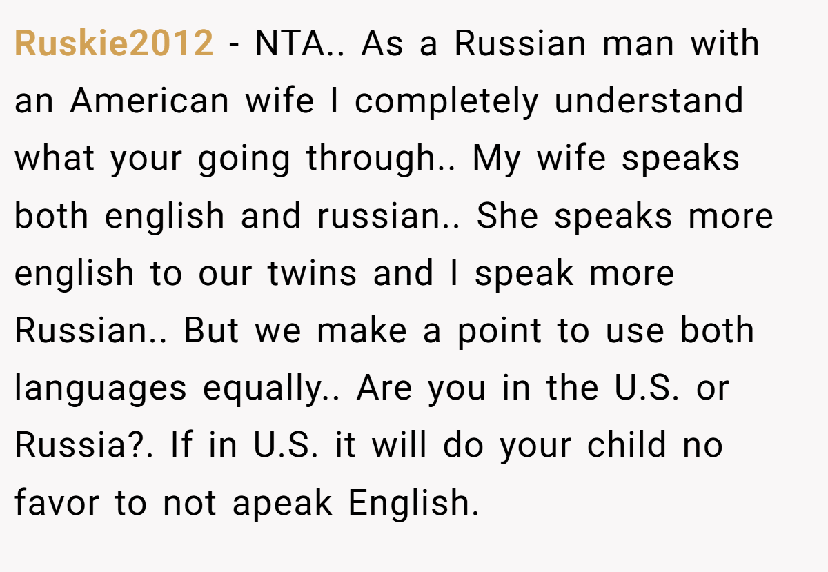 Ruskie2012 − NTA.. As a Russian man with an American wife I completely understand what your going through.. My wife speaks both english and russian.. She speaks more english to our twins and I speak more Russian.. But we make a point to use both languages equally.. Are you in the U.S. or Russia?. If in U.S. it will do your child no favor to not apeak English.