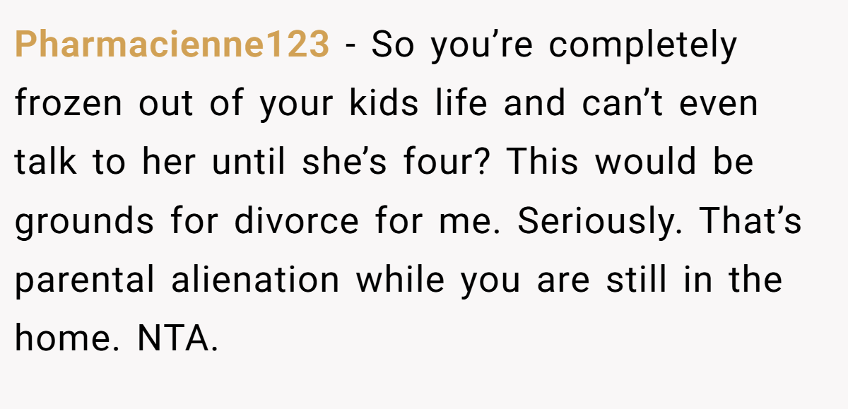 Pharmacienne123 − So you’re completely frozen out of your kids life and can’t even talk to her until she’s four? This would be grounds for divorce for me. Seriously. That’s parental alienation while you are still in the home. NTA.