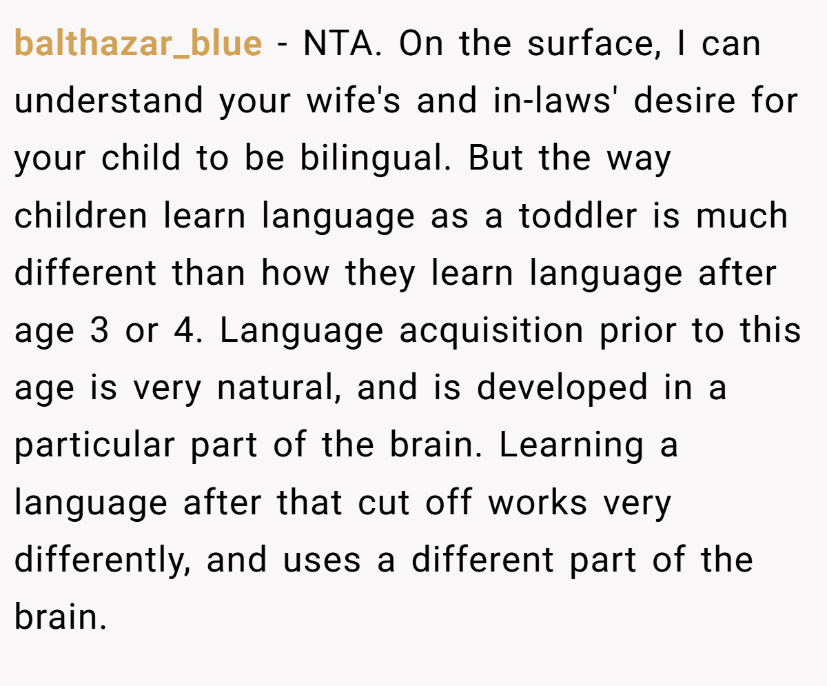 balthazar_blue − NTA. On the surface, I can understand your wife's and in-laws' desire for your child to be bilingual. But the way children learn language as a toddler is much different than how they learn language after age 3 or 4. Language acquisition prior to this age is very natural, and is developed in a particular part of the brain. Learning a language after that cut off works very differently, and uses a different part of the brain.