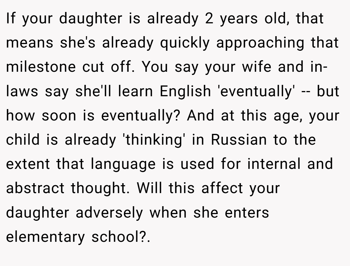 If your daughter is already 2 years old, that means she's already quickly approaching that milestone cut off. You say your wife and in-laws say she'll learn English 'eventually' -- but how soon is eventually? And at this age, your child is already 'thinking' in Russian to the extent that language is used for internal and abstract thought. Will this affect your daughter adversely when she enters elementary school?. ​