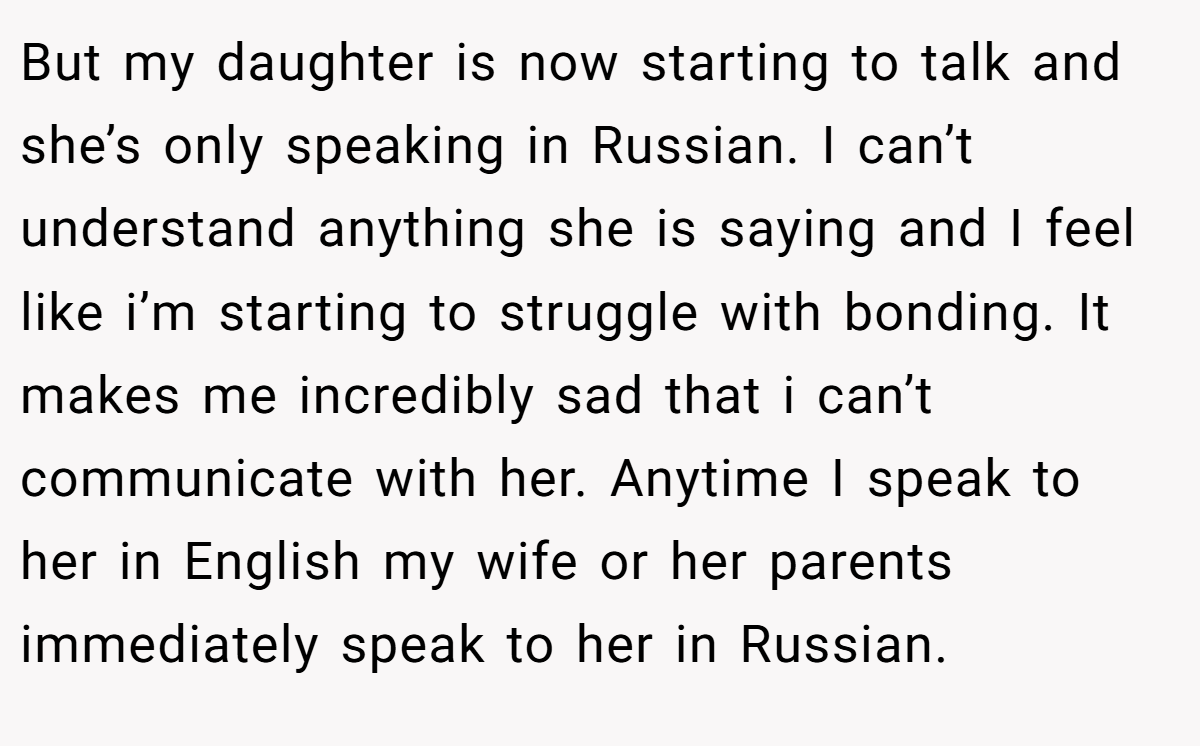 But my daughter is now starting to talk and she’s only speaking in Russian. I can’t understand anything she is saying and I feel like i’m starting to struggle with bonding. It makes me incredibly sad that i can’t communicate with her. Anytime I speak to her in English my wife or her parents immediately speak to her in Russian.