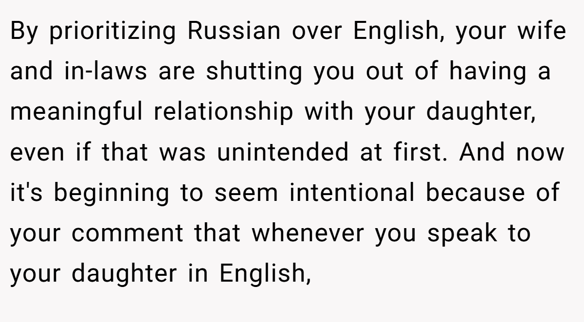 By prioritizing Russian over English, your wife and in-laws are shutting you out of having a meaningful relationship with your daughter, even if that was unintended at first. And now it's beginning to seem intentional because of your comment that whenever you speak to your daughter in English,