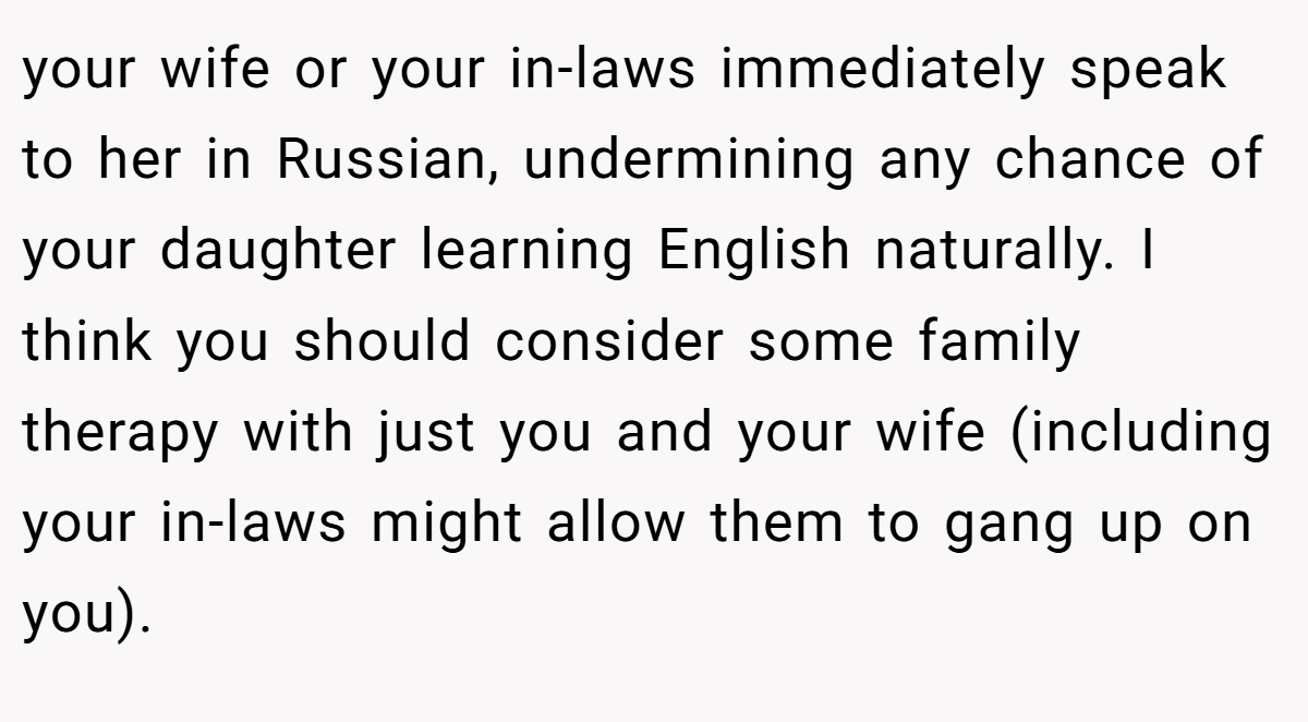 your wife or your in-laws immediately speak to her in Russian, undermining any chance of your daughter learning English naturally. I think you should consider some family therapy with just you and your wife (including your in-laws might allow them to gang up on you).