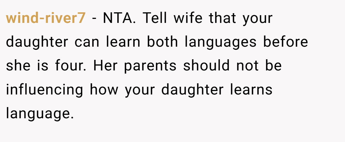 wind-river7 − NTA. Tell wife that your daughter can learn both languages before she is four. Her parents should not be influencing how your daughter learns language.