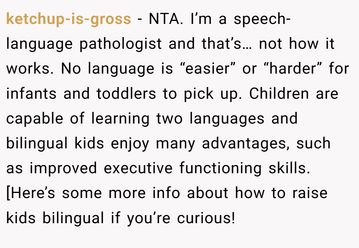 ketchup-is-gross − NTA. I’m a speech-language pathologist and that’s… not how it works. No language is “easier” or “harder” for infants and toddlers to pick up. Children are capable of learning two languages and bilingual kids enjoy many advantages, such as improved executive functioning skills. [Here’s some more info about how to raise kids bilingual if you’re curious!