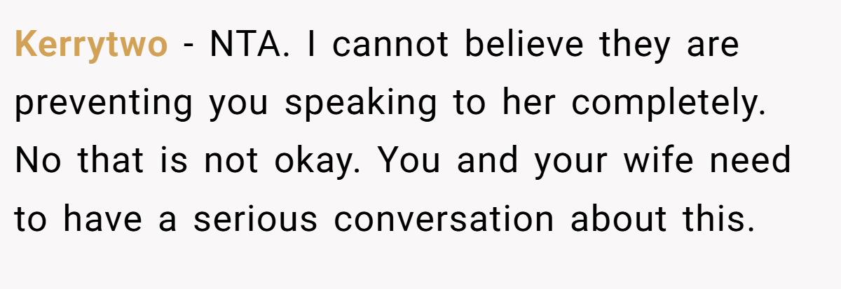 Kerrytwo − NTA. I cannot believe they are preventing you speaking to her completely. No that is not okay. You and your wife need to have a serious conversation about this.