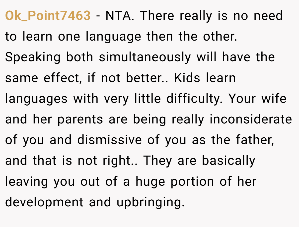 Ok_Point7463 − NTA. There really is no need to learn one language then the other. Speaking both simultaneously will have the same effect, if not better.. Kids learn languages with very little difficulty. Your wife and her parents are being really inconsiderate of you and dismissive of you as the father, and that is not right.. They are basically leaving you out of a huge portion of her development and upbringing.