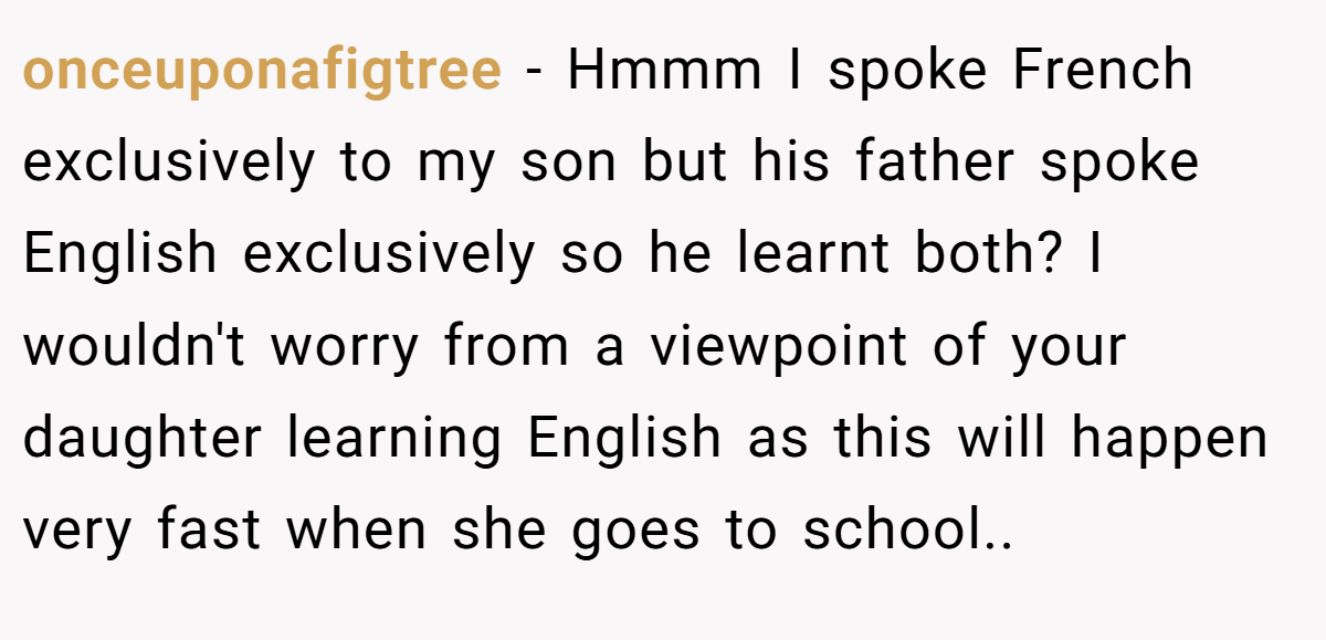onceuponafigtree − Hmmm I spoke French exclusively to my son but his father spoke English exclusively so he learnt both? I wouldn't worry from a viewpoint of your daughter learning English as this will happen very fast when she goes to school..