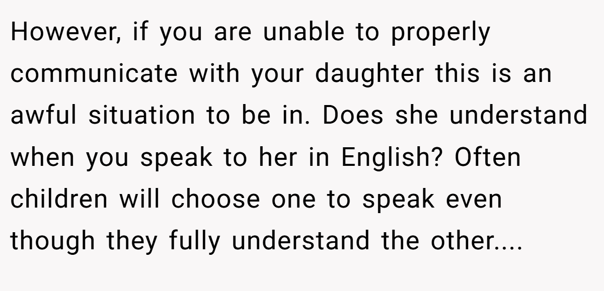 However, if you are unable to properly communicate with your daughter this is an awful situation to be in. Does she understand when you speak to her in English? Often children will choose one to speak even though they fully understand the other....