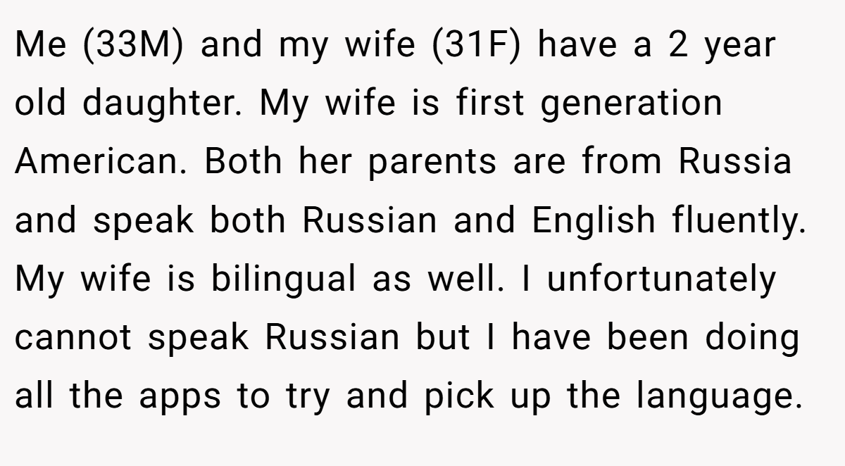Me (33M) and my wife (31F) have a 2 year old daughter. My wife is first generation American. Both her parents are from Russia and speak both Russian and English fluently. My wife is bilingual as well. I unfortunately cannot speak Russian but I have been doing all the apps to try and pick up the language.