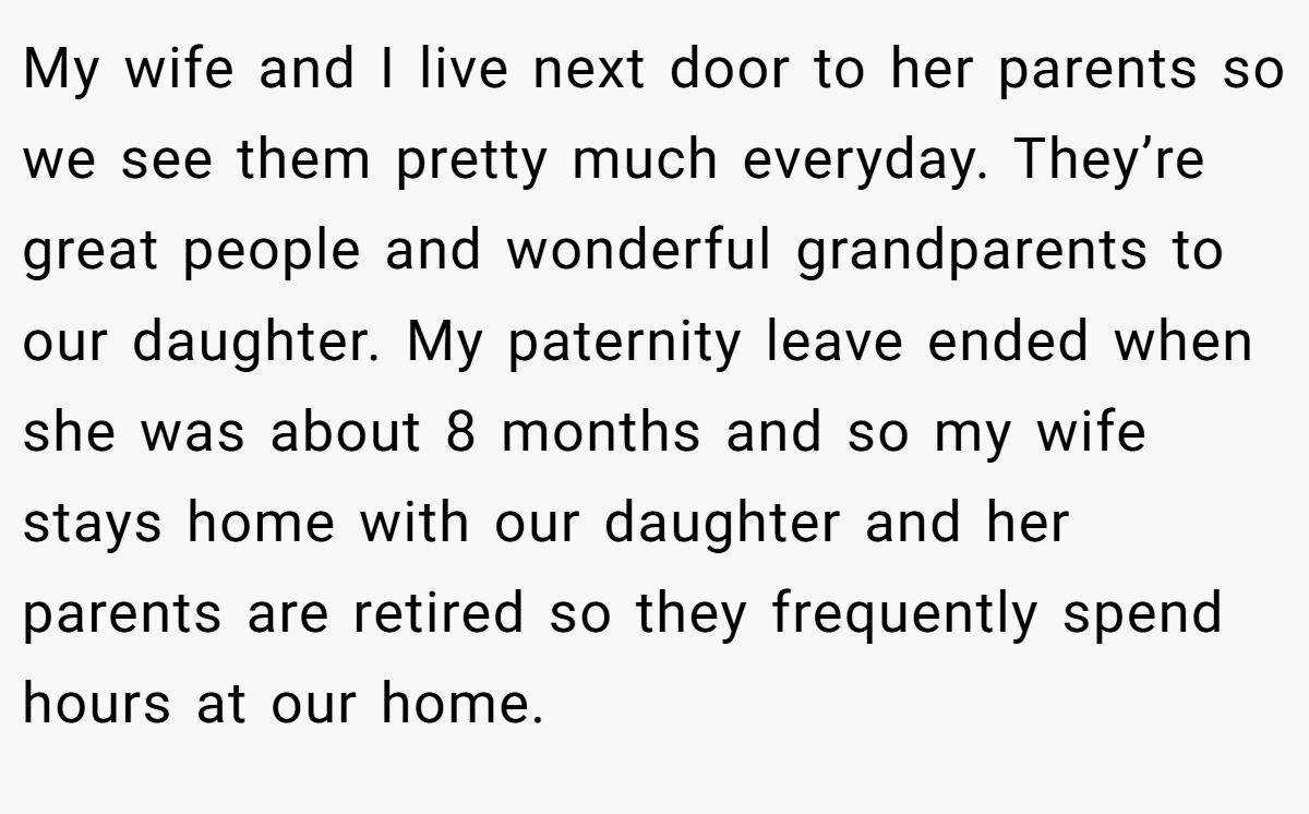 My wife and I live next door to her parents so we see them pretty much everyday. They’re great people and wonderful grandparents to our daughter. My paternity leave ended when she was about 8 months and so my wife stays home with our daughter and her parents are retired so they frequently spend hours at our home.