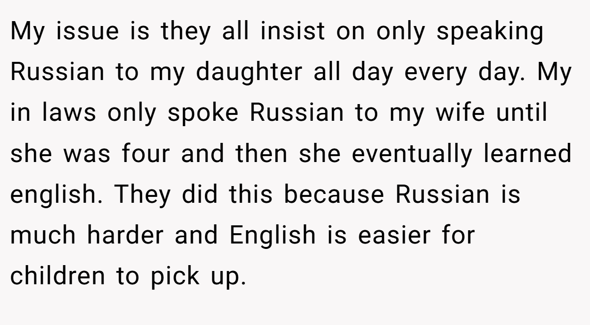 My issue is they all insist on only speaking Russian to my daughter all day every day. My in laws only spoke Russian to my wife until she was four and then she eventually learned english. They did this because Russian is much harder and English is easier for children to pick up.