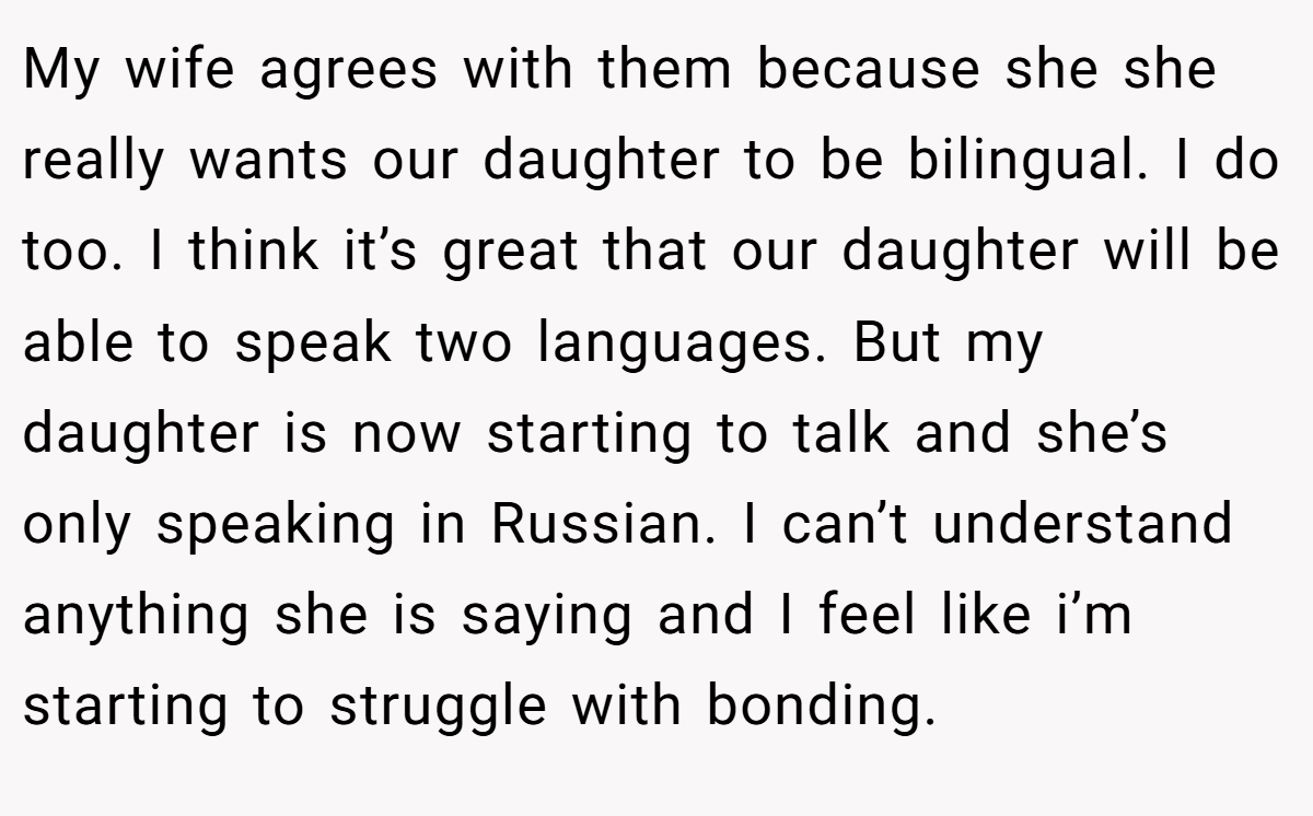 My wife agrees with them because she she really wants our daughter to be bilingual. I do too. I think it’s great that our daughter will be able to speak two languages. But my daughter is now starting to talk and she’s only speaking in Russian. I can’t understand anything she is saying and I feel like i’m starting to struggle with bonding.