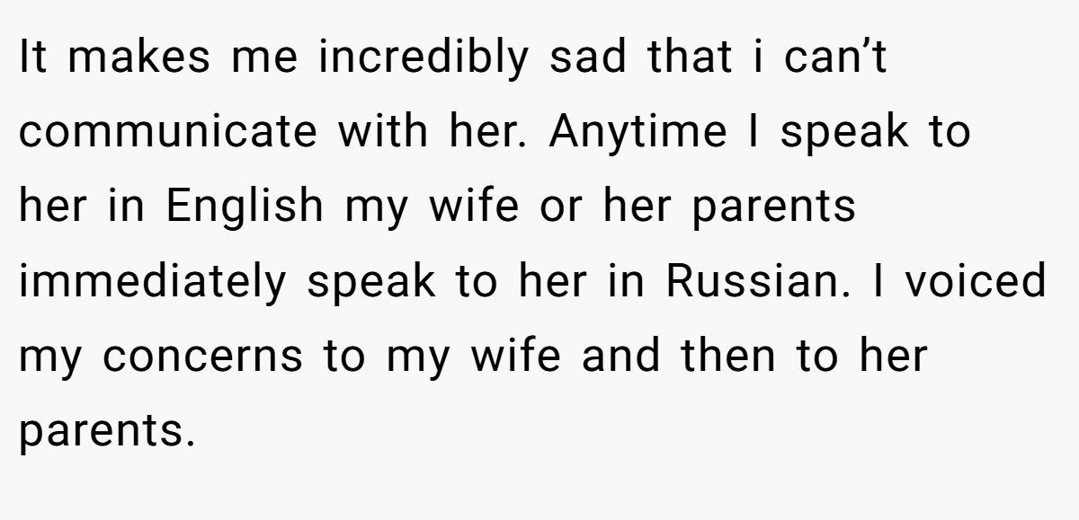 It makes me incredibly sad that i can’t communicate with her. Anytime I speak to her in English my wife or her parents immediately speak to her in Russian. I voiced my concerns to my wife and then to her parents.