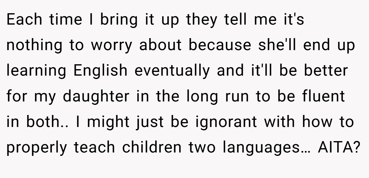 Each time I bring it up they tell me it's nothing to worry about because she'll end up learning English eventually and it'll be better for my daughter in the long run to be fluent in both.. I might just be ignorant with how to properly teach children two languages… AITA?