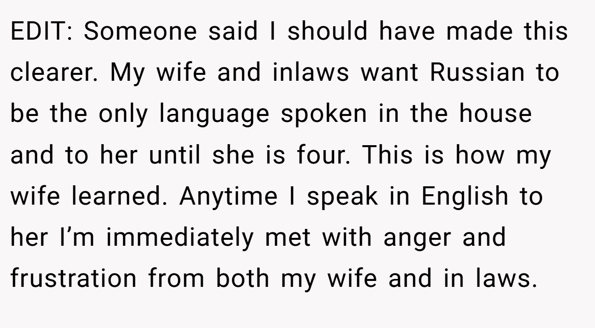 EDIT: Someone said I should have made this clearer. My wife and inlaws want Russian to be the only language spoken in the house and to her until she is four. This is how my wife learned. Anytime I speak in English to her I’m immediately met with anger and frustration from both my wife and in laws.