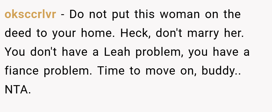 oksccrlvr − Do not put this woman on the deed to your home. Heck, don't marry her. You don't have a Leah problem, you have a fiance problem. Time to move on, buddy.. NTA.