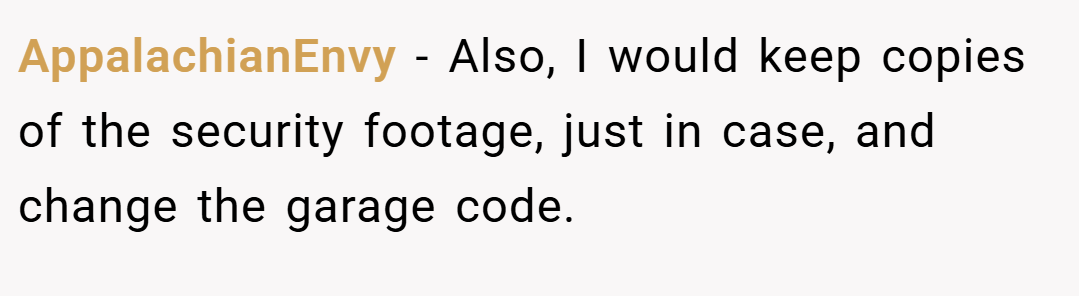 AppalachianEnvy − Also, I would keep copies of the security footage, just in case, and change the garage code.