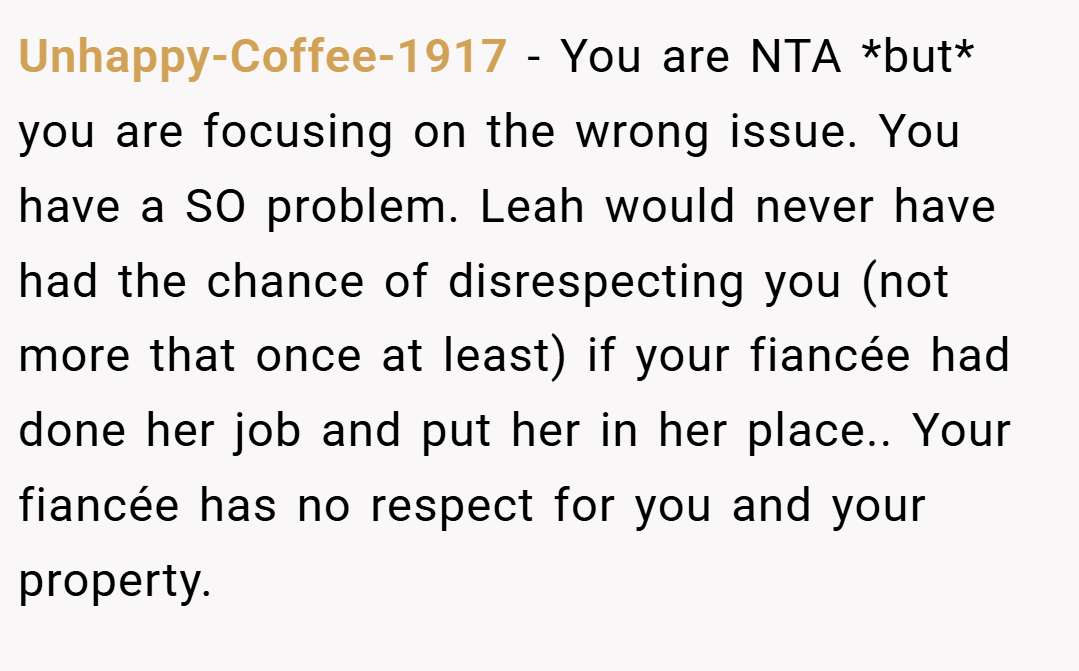 Unhappy-Coffee-1917 − You are NTA *but* you are focusing on the wrong issue. You have a SO problem. Leah would never have had the chance of disrespecting you (not more that once at least) if your fiancée had done her job and put her in her place.. Your fiancée has no respect for you and your property.