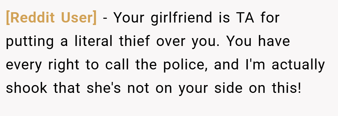 [Reddit User] − Your girlfriend is TA for putting a literal thief over you. You have every right to call the police, and I'm actually shook that she's not on your side on this!