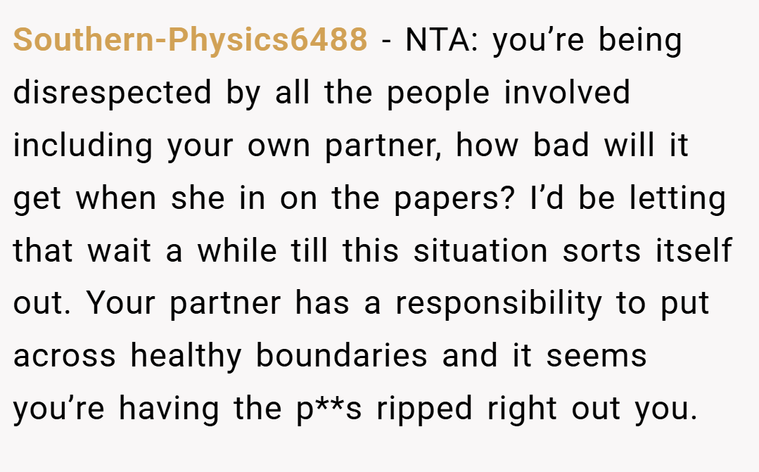 Southern-Physics6488 − NTA: you’re being disrespected by all the people involved including your own partner, how bad will it get when she in on the papers? I’d be letting that wait a while till this situation sorts itself out. Your partner has a responsibility to put across healthy boundaries and it seems you’re having the p**s ripped right out you.
